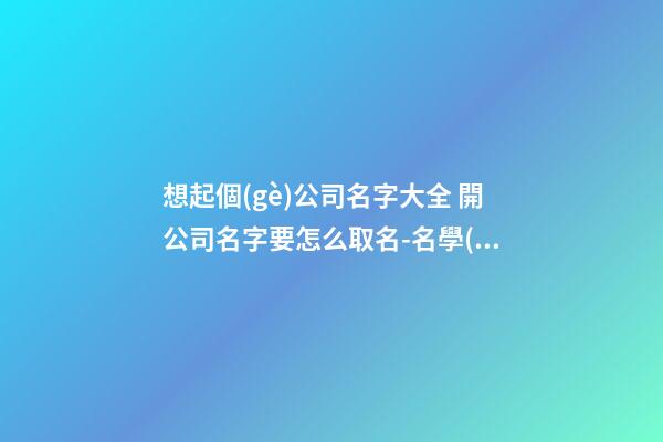 想起個(gè)公司名字大全 開公司名字要怎么取名-名學(xué)網(wǎng)
